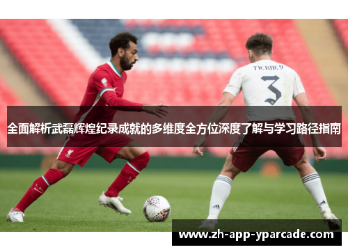 全面解析武磊辉煌纪录成就的多维度全方位深度了解与学习路径指南